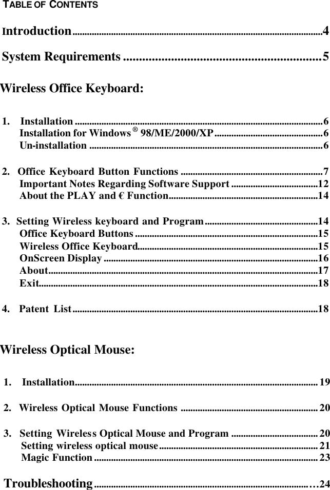  1.  Installation.....................................................................................................19 2.  Wireless Optical Mouse Functions .........................................................20 3.  Setting Wireless Optical Mouse and Program ....................................20 Setting wireless optical mouse..................................................................21 Magic Function.............................................................................................23 Troubleshooting.........................................................................................…24   Introduction........................................................................................................4 System Requirements ..............................................................5    1.  Installation.......................................................................................................6 Installation for Windows® 98/ME/2000/XP.............................................6 Un-installation .................................................................................................6 2.  Office Keyboard Button Functions ...........................................................7 Important Notes Regarding Software Support....................................12 About the PLAY and € Function..............................................................14 3.  Setting Wireless keyboard and Program...............................................14 Office Keyboard Buttons............................................................................15 Wireless Office Keyboard...........................................................................15 OnScreen Display.........................................................................................16 About................................................................................................................17 Exit....................................................................................................................18 4.  Patent List......................................................................................................18     Wireless Optical Mouse: TABLE OF  CONTENTS Wireless Office Keyboard: 