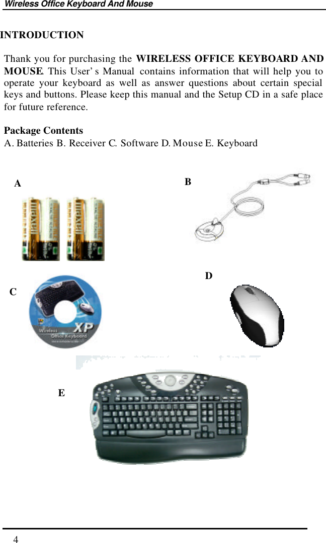 Wireless Office Keyboard And Mouse  4 INTRODUCTION  Thank you for purchasing the WIRELESS OFFICE KEYBOARD AND MOUSE. This User’s Manual  contains information that will help you to operate your keyboard as well as answer questions about certain special keys and buttons. Please keep this manual and the Setup CD in a safe place for future reference.      Package Contents A. Batteries B. Receiver C. Software D. Mouse E. Keyboard                             E D C B A 