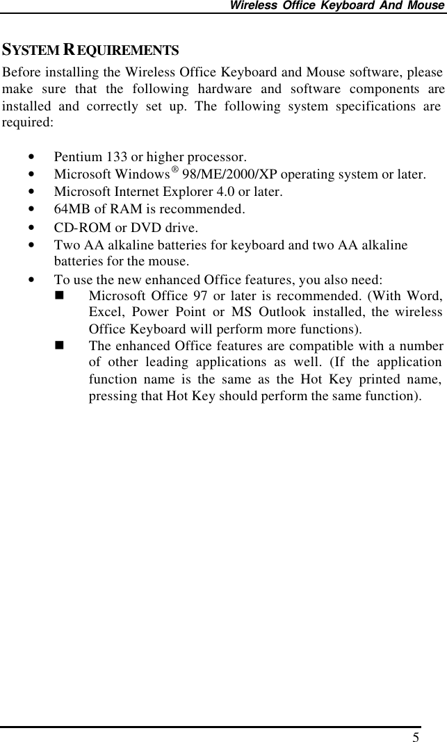 Wireless Office Keyboard And Mouse 5 SYSTEM REQUIREMENTS Before installing the Wireless Office Keyboard and Mouse software, please make sure that the following hardware and software components are installed and correctly set up. The following system specifications are required:  • Pentium 133 or higher processor. • Microsoft Windows® 98/ME/2000/XP operating system or later. • Microsoft Internet Explorer 4.0 or later. • 64MB of RAM is recommended. • CD-ROM or DVD drive. • Two AA alkaline batteries for keyboard and two AA alkaline batteries for the mouse.   • To use the new enhanced Office features, you also need: n Microsoft Office 97 or later is recommended. (With Word, Excel, Power Point or MS Outlook installed, the wireless Office Keyboard will perform more functions). n The enhanced Office features are compatible with a number of other leading applications as well. (If the application function name is the same as the Hot Key printed name, pressing that Hot Key should perform the same function).                  