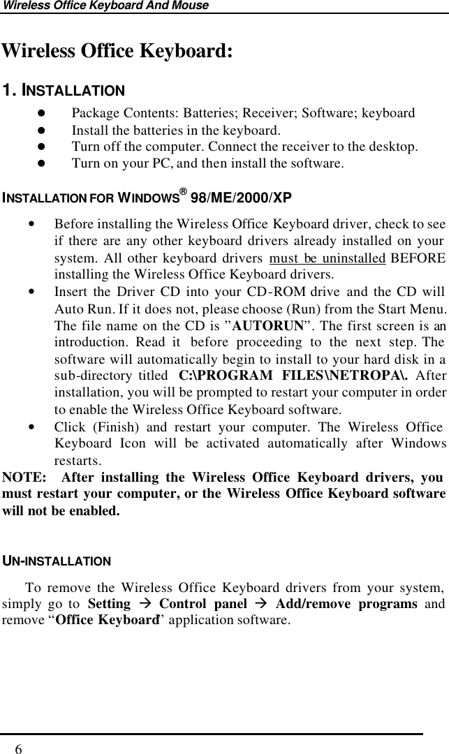 Wireless Office Keyboard And Mouse  6 Wireless Office Keyboard: 1. INSTALLATION l Package Contents: Batteries; Receiver; Software; keyboard l Install the batteries in the keyboard. l Turn off the computer. Connect the receiver to the desktop. l Turn on your PC, and then install the software. INSTALLATION FOR WINDOWS® 98/ME/2000/XP • Before installing the Wireless Office Keyboard driver, check to see if there are any other keyboard drivers already installed on your system. All other keyboard drivers must be uninstalled BEFORE installing the Wireless Office Keyboard drivers. • Insert the Driver CD into your CD-ROM drive  and the CD will Auto Run. If it does not, please choose (Run) from the Start Menu. The file name on the CD is ”AUTORUN”. The first screen is an introduction. Read it  before  proceeding to the next step. The software will automatically begin to install to your hard disk in a sub-directory titled  C:\PROGRAM FILES\NETROPA\.  After installation, you will be prompted to restart your computer in order to enable the Wireless Office Keyboard software. • Click (Finish) and restart your computer. The Wireless Office Keyboard Icon will be activated automatically after Windows restarts. NOTE:  After installing the Wireless Office Keyboard drivers, you must restart your computer, or the Wireless Office Keyboard software will not be enabled.  UN-INSTALLATION     To remove the Wireless Office Keyboard drivers from your system, simply go to  Setting à Control panel à Add/remove programs and remove “Office Keyboard” application software.