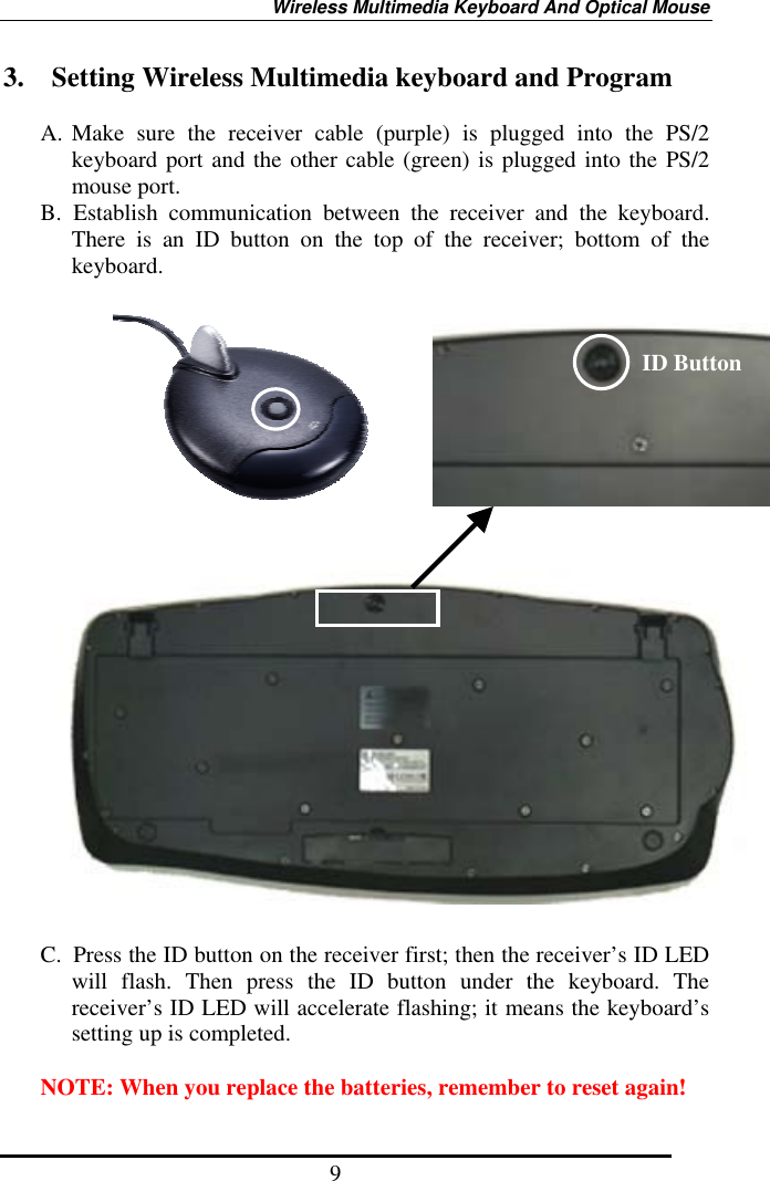 Wireless Multimedia Keyboard And Optical Mouse 9 3.    Setting Wireless Multimedia keyboard and Program  A. Make sure the receiver cable (purple) is plugged into the PS/2 keyboard port and the other cable (green) is plugged into the PS/2 mouse port. B. Establish communication between the receiver and the keyboard. There is an ID button on the top of the receiver; bottom of the keyboard.                           C.  Press the ID button on the receiver first; then the receiver’s ID LED will flash. Then press the ID button under the keyboard. The receiver’s ID LED will accelerate flashing; it means the keyboard’s setting up is completed.  NOTE: When you replace the batteries, remember to reset again! ID Button 