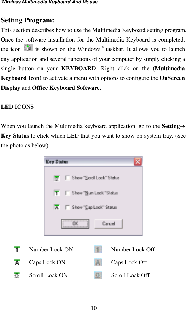 Wireless Multimedia Keyboard And Mouse  10Setting Program: This section describes how to use the Multimedia Keyboard setting program. Once the software installation for the Multimedia Keyboard is completed, the icon   is shown on the Windows taskbar. It allows you to launch any application and several functions of your computer by simply clicking a single button on your KEYBOARD. Right click on the (Multimedia Keyboard Icon) to activate a menu with options to configure the OnScreen Display and Office Keyboard Software.  LED ICONS  When you launch the Multimedia keyboard application, go to the Setting→Key Status to click which LED that you want to show on system tray. (See the photo as below)     Number Lock ON   Number Lock Off  Caps Lock ON   Caps Lock Off  Scroll Lock ON   Scroll Lock Off 