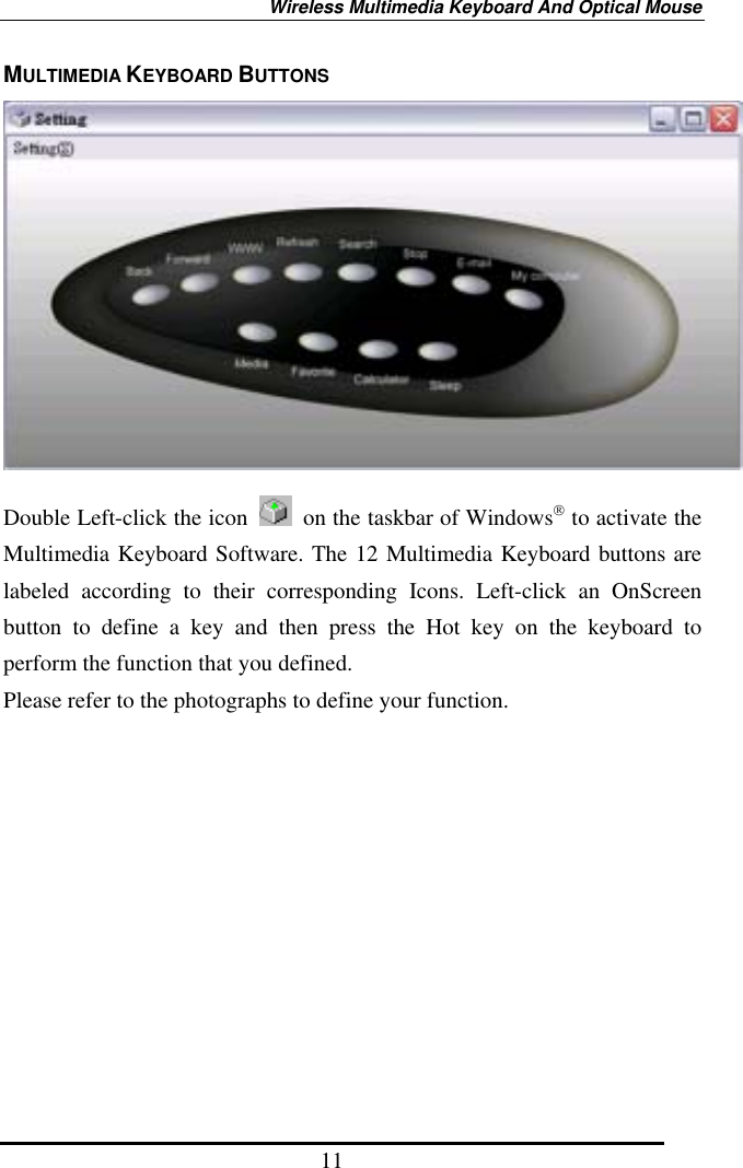 Wireless Multimedia Keyboard And Optical Mouse 11 MULTIMEDIA KEYBOARD BUTTONS   Double Left-click the icon    on the taskbar of Windows to activate the Multimedia Keyboard Software. The 12 Multimedia Keyboard buttons are labeled according to their corresponding Icons. Left-click an OnScreen button to define a key and then press the Hot key on the keyboard to perform the function that you defined.   Please refer to the photographs to define your function. 