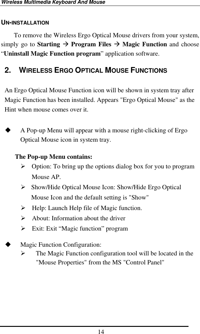 Wireless Multimedia Keyboard And Mouse  14UN-INSTALLATION         To remove the Wireless Ergo Optical Mouse drivers from your system, simply go to Starting  Program Files  Magic Function and choose “Uninstall Magic Function program” application software. 2.  WIRELESS ERGO OPTICAL MOUSE FUNCTIONS    An Ergo Optical Mouse Function icon will be shown in system tray after Magic Function has been installed. Appears &quot;Ergo Optical Mouse&quot; as the Hint when mouse comes over it.    A Pop-up Menu will appear with a mouse right-clicking of Ergo Optical Mouse icon in system tray.    The Pop-up Menu contains:  Option: To bring up the options dialog box for you to program Mouse AP.  Show/Hide Optical Mouse Icon: Show/Hide Ergo Optical Mouse Icon and the default setting is &quot;Show&quot;  Help: Launch Help file of Magic function.  About: Information about the driver  Exit: Exit “Magic function” program    Magic Function Configuration:   The Magic Function configuration tool will be located in the &quot;Mouse Properties&quot; from the MS &quot;Control Panel&quot;        
