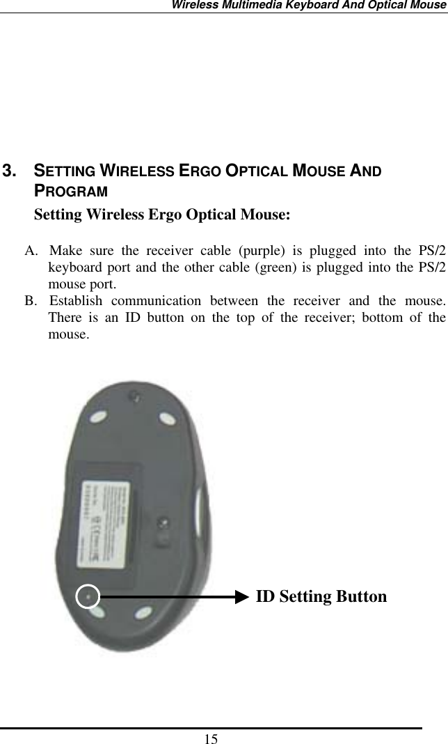 Wireless Multimedia Keyboard And Optical Mouse 15       3. SETTING WIRELESS ERGO OPTICAL MOUSE AND PROGRAM Setting Wireless Ergo Optical Mouse:  A.  Make sure the receiver cable (purple) is plugged into the PS/2 keyboard port and the other cable (green) is plugged into the PS/2 mouse port. B.  Establish communication between the receiver and the mouse. There is an ID button on the top of the receiver; bottom of the mouse.                      ID Setting Button