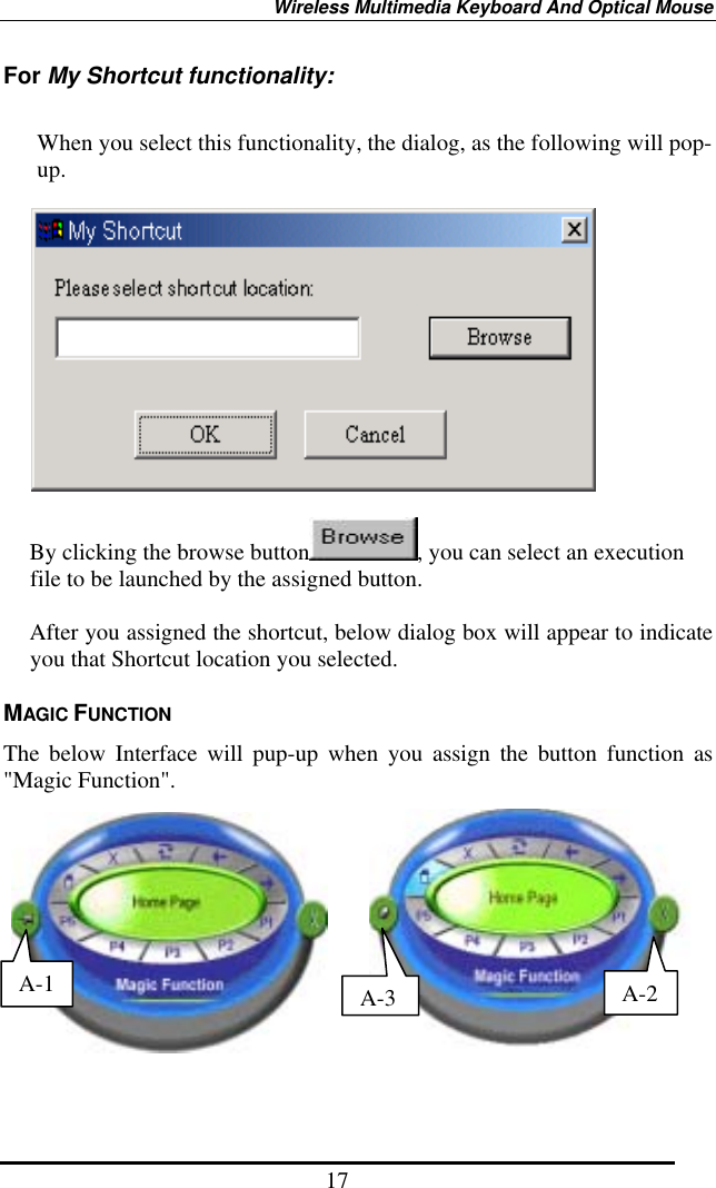 Wireless Multimedia Keyboard And Optical Mouse 17 For My Shortcut functionality:  When you select this functionality, the dialog, as the following will pop-up.     By clicking the browse button , you can select an execution file to be launched by the assigned button.  After you assigned the shortcut, below dialog box will appear to indicate you that Shortcut location you selected.   MAGIC FUNCTION The below Interface will pup-up when you assign the button function as &quot;Magic Function&quot;.           A-3A-2A-1