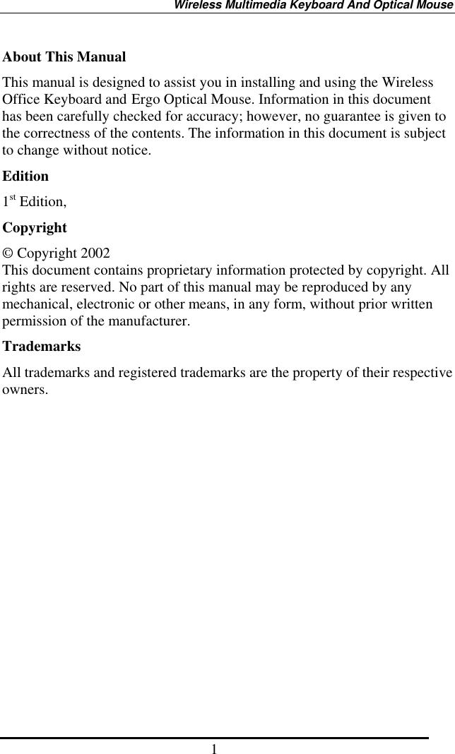 Wireless Multimedia Keyboard And Optical Mouse 1 About This Manual This manual is designed to assist you in installing and using the Wireless Office Keyboard and Ergo Optical Mouse. Information in this document has been carefully checked for accuracy; however, no guarantee is given to the correctness of the contents. The information in this document is subject to change without notice. Edition 1st Edition,   Copyright © Copyright 2002 This document contains proprietary information protected by copyright. All rights are reserved. No part of this manual may be reproduced by any mechanical, electronic or other means, in any form, without prior written permission of the manufacturer. Trademarks All trademarks and registered trademarks are the property of their respective owners. 