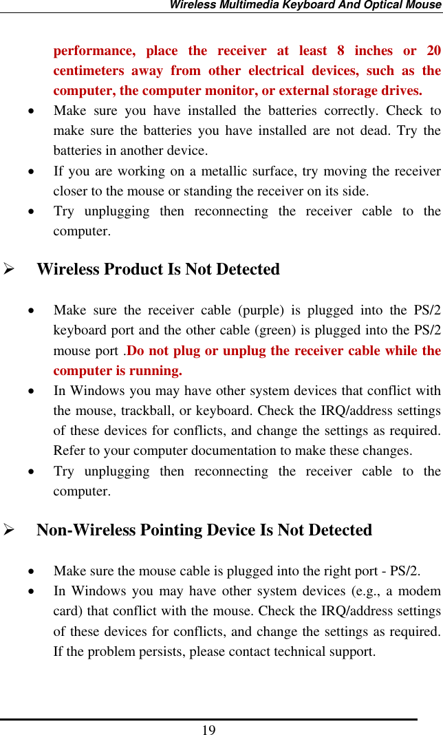 Wireless Multimedia Keyboard And Optical Mouse 19 performance, place the receiver at least 8 inches or 20 centimeters away from other electrical devices, such as the computer, the computer monitor, or external storage drives. •  Make sure you have installed the batteries correctly. Check to make sure the batteries you have installed are not dead. Try the batteries in another device. •  If you are working on a metallic surface, try moving the receiver closer to the mouse or standing the receiver on its side.   •  Try unplugging then reconnecting the receiver cable to the computer.    Wireless Product Is Not Detected •  Make sure the receiver cable (purple) is plugged into the PS/2 keyboard port and the other cable (green) is plugged into the PS/2 mouse port .Do not plug or unplug the receiver cable while the computer is running. •  In Windows you may have other system devices that conflict with the mouse, trackball, or keyboard. Check the IRQ/address settings of these devices for conflicts, and change the settings as required. Refer to your computer documentation to make these changes. •  Try unplugging then reconnecting the receiver cable to the computer.   Non-Wireless Pointing Device Is Not Detected •  Make sure the mouse cable is plugged into the right port - PS/2.   •  In Windows you may have other system devices (e.g., a modem card) that conflict with the mouse. Check the IRQ/address settings of these devices for conflicts, and change the settings as required. If the problem persists, please contact technical support.    