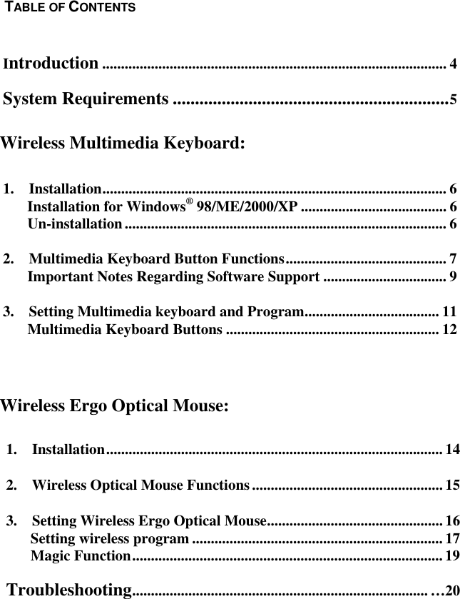  1.  Installation..........................................................................................142.  Wireless Optical Mouse Functions...................................................153.  Setting Wireless Ergo Optical Mouse............................................... 16Setting wireless program ...................................................................17Magic Function...................................................................................19Troubleshooting............................................................................... …20  Introduction ............................................................................................ 4 System Requirements ..............................................................5    1.  Installation............................................................................................ 6 Installation for Windows® 98/ME/2000/XP ....................................... 6 Un-installation...................................................................................... 6 2.    Multimedia Keyboard Button Functions........................................... 7 Important Notes Regarding Software Support ................................. 9 3.  Setting Multimedia keyboard and Program.................................... 11 Multimedia Keyboard Buttons ......................................................... 12     Wireless Ergo Optical Mouse: TABLE OF CONTENTSWireless Multimedia Keyboard: 