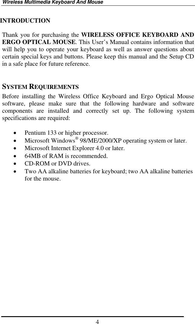 Wireless Multimedia Keyboard And Mouse  4INTRODUCTION  Thank you for purchasing the WIRELESS OFFICE KEYBOARD AND ERGO OPTICAL MOUSE. This User’s Manual contains information that will help you to operate your keyboard as well as answer questions about certain special keys and buttons. Please keep this manual and the Setup CD in a safe place for future reference.     SYSTEM REQUIREMENTS Before installing the Wireless Office Keyboard and Ergo Optical Mouse software, please make sure that the following hardware and software components are installed and correctly set up. The following system specifications are required:  •  Pentium 133 or higher processor. •  Microsoft Windows® 98/ME/2000/XP operating system or later. •  Microsoft Internet Explorer 4.0 or later. •  64MB of RAM is recommended. •  CD-ROM or DVD drives. •  Two AA alkaline batteries for keyboard; two AA alkaline batteries for the mouse.                   