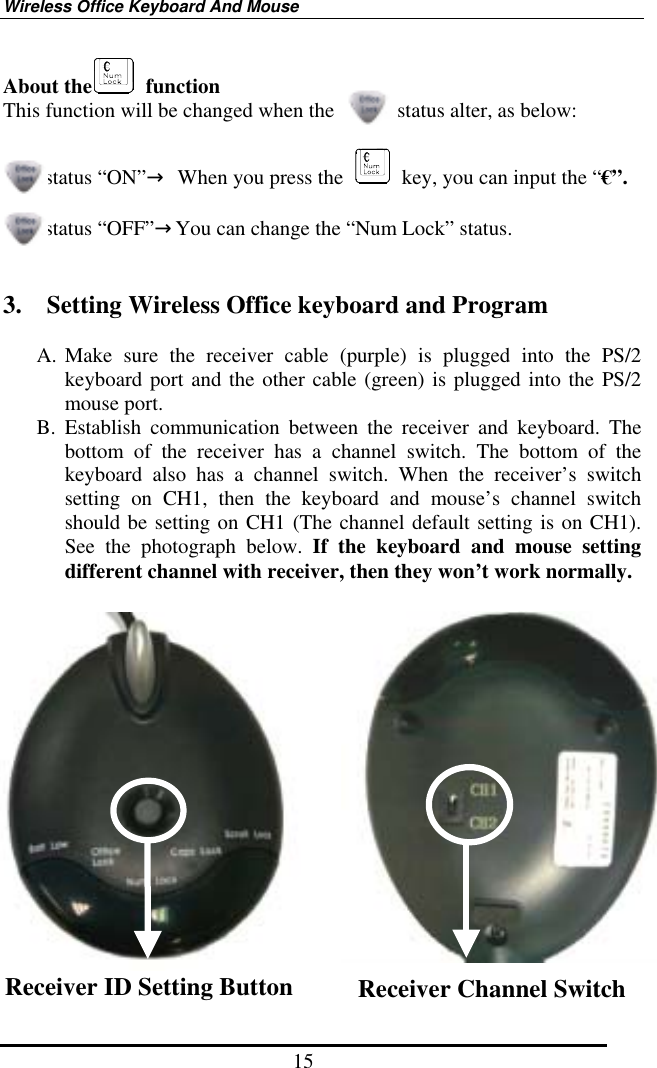 Wireless Office Keyboard And Mouse 15 About the  function This function will be changed when the            status alter, as below:    status “ON”→  When you press the    key, you can input the “€”.  status “OFF”→You can change the “Num Lock” status.   3.    Setting Wireless Office keyboard and Program  A. Make sure the receiver cable (purple) is plugged into the PS/2 keyboard port and the other cable (green) is plugged into the PS/2 mouse port. B. Establish communication between the receiver and keyboard. The bottom of the receiver has a channel switch. The bottom of the keyboard also has a channel switch. When the receiver’s switch setting on CH1, then the keyboard and mouse’s channel switch should be setting on CH1 (The channel default setting is on CH1). See the photograph below. If the keyboard and mouse setting different channel with receiver, then they won’t work normally.    Receiver ID Setting Button  Receiver Channel Switch   