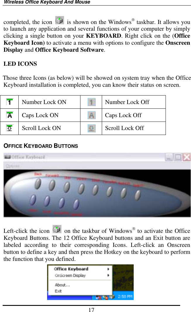 Wireless Office Keyboard And Mouse 17 completed, the icon    is shown on the Windows taskbar. It allows you to launch any application and several functions of your computer by simply clicking a single button on your KEYBOARD. Right click on the (Office Keyboard Icon) to activate a menu with options to configure the Onscreen Display and Office Keyboard Software.  LED ICONS  Those three Icons (as below) will be showed on system tray when the Office Keyboard installation is completed, you can know their status on screen.   Number Lock ON   Number Lock Off  Caps Lock ON   Caps Lock Off  Scroll Lock ON   Scroll Lock Off OFFICE KEYBOARD BUTTONS   Left-click the icon    on the taskbar of Windows to activate the Office Keyboard Buttons. The 12 Office Keyboard buttons and an Exit button are labeled according to their corresponding Icons. Left-click an Onscreen button to define a key and then press the Hotkey on the keyboard to perform the function that you defined.       