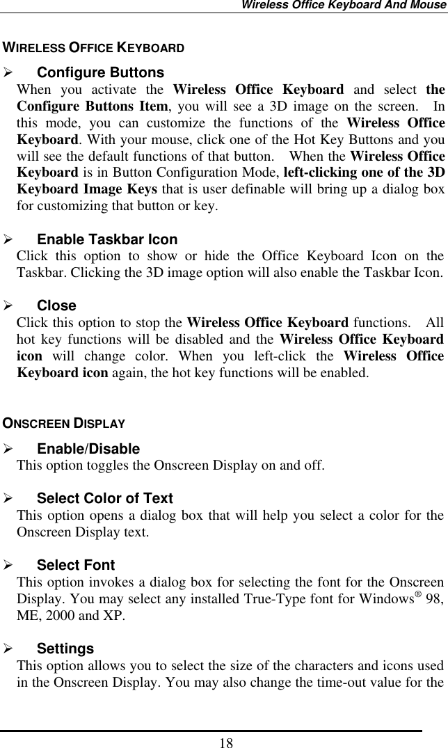 Wireless Office Keyboard And Mouse  18WIRELESS OFFICE KEYBOARD   Configure Buttons When you activate the Wireless Office Keyboard and select the Configure Buttons Item, you will see a 3D image on the screen.  In this mode, you can customize the functions of the Wireless Office Keyboard. With your mouse, click one of the Hot Key Buttons and you will see the default functions of that button.    When the Wireless Office Keyboard is in Button Configuration Mode, left-clicking one of the 3D Keyboard Image Keys that is user definable will bring up a dialog box for customizing that button or key.     Enable Taskbar Icon Click this option to show or hide the Office Keyboard Icon on the Taskbar. Clicking the 3D image option will also enable the Taskbar Icon.    Close Click this option to stop the Wireless Office Keyboard functions.  All hot key functions will be disabled and the Wireless Office Keyboard icon will change color. When you left-click the Wireless Office Keyboard icon again, the hot key functions will be enabled.  ONSCREEN DISPLAY     Enable/Disable   This option toggles the Onscreen Display on and off.    Select Color of Text This option opens a dialog box that will help you select a color for the Onscreen Display text.    Select Font This option invokes a dialog box for selecting the font for the Onscreen Display. You may select any installed True-Type font for Windows® 98, ME, 2000 and XP.    Settings This option allows you to select the size of the characters and icons used in the Onscreen Display. You may also change the time-out value for the 