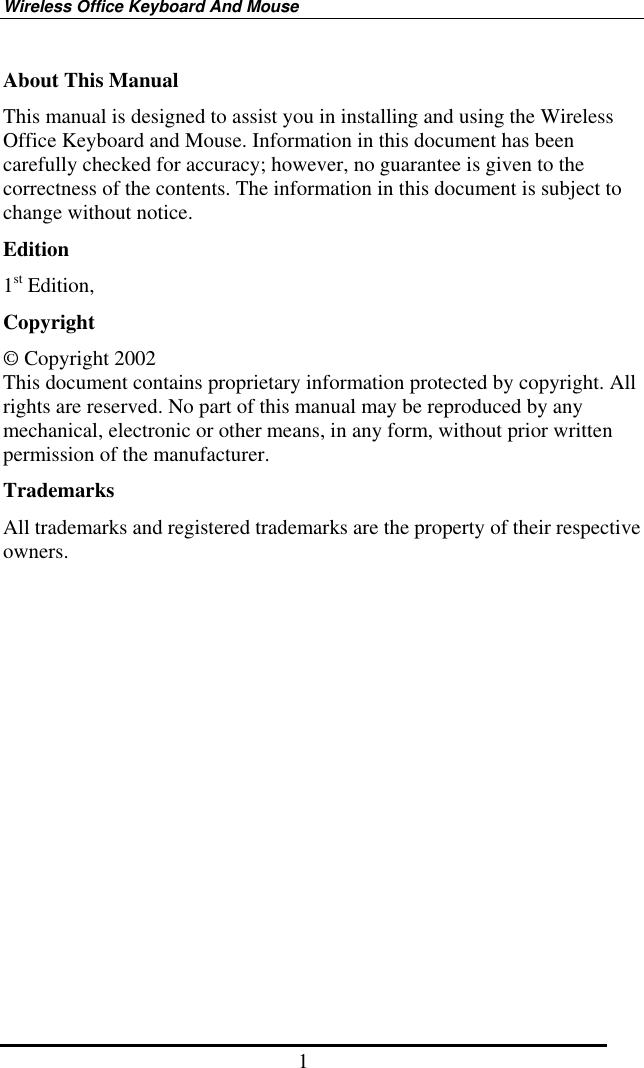 Wireless Office Keyboard And Mouse 1 About This Manual This manual is designed to assist you in installing and using the Wireless Office Keyboard and Mouse. Information in this document has been carefully checked for accuracy; however, no guarantee is given to the correctness of the contents. The information in this document is subject to change without notice. Edition 1st Edition,   Copyright © Copyright 2002 This document contains proprietary information protected by copyright. All rights are reserved. No part of this manual may be reproduced by any mechanical, electronic or other means, in any form, without prior written permission of the manufacturer. Trademarks All trademarks and registered trademarks are the property of their respective owners. 