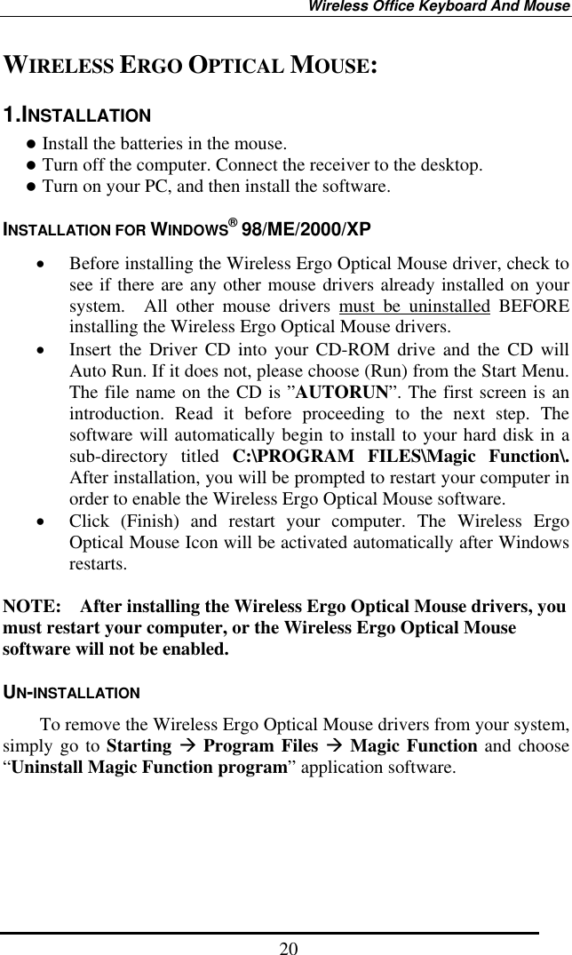 Wireless Office Keyboard And Mouse  20WIRELESS ERGO OPTICAL MOUSE: 1.INSTALLATION  Install the batteries in the mouse.  Turn off the computer. Connect the receiver to the desktop.  Turn on your PC, and then install the software. INSTALLATION FOR WINDOWS® 98/ME/2000/XP •  Before installing the Wireless Ergo Optical Mouse driver, check to see if there are any other mouse drivers already installed on your system.  All other mouse drivers must be uninstalled BEFORE installing the Wireless Ergo Optical Mouse drivers. •  Insert the Driver CD into your CD-ROM drive and the CD will Auto Run. If it does not, please choose (Run) from the Start Menu. The file name on the CD is ”AUTORUN”. The first screen is an introduction. Read it before proceeding to the next step. The software will automatically begin to install to your hard disk in a sub-directory titled C:\PROGRAM FILES\Magic Function\.  After installation, you will be prompted to restart your computer in order to enable the Wireless Ergo Optical Mouse software. •  Click (Finish) and restart your computer. The Wireless Ergo Optical Mouse Icon will be activated automatically after Windows restarts.  NOTE:    After installing the Wireless Ergo Optical Mouse drivers, you must restart your computer, or the Wireless Ergo Optical Mouse software will not be enabled. UN-INSTALLATION         To remove the Wireless Ergo Optical Mouse drivers from your system, simply go to Starting  Program Files  Magic Function and choose “Uninstall Magic Function program” application software.   