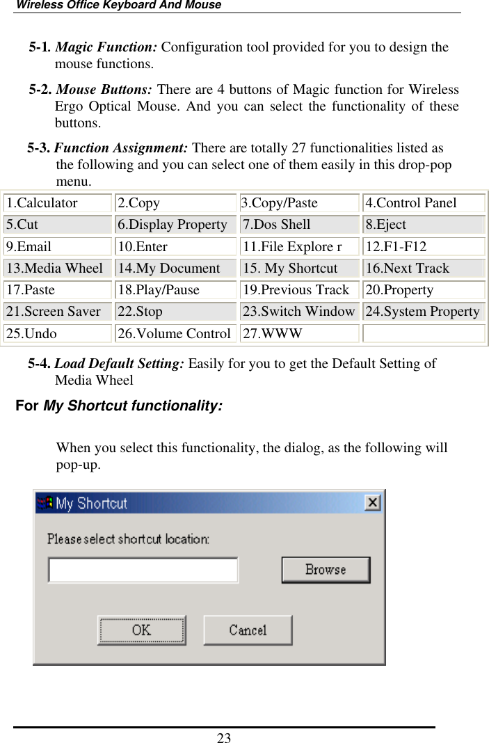 Wireless Office Keyboard And Mouse 23 5-1. Magic Function: Configuration tool provided for you to design the mouse functions. 5-2. Mouse Buttons: There are 4 buttons of Magic function for Wireless Ergo Optical Mouse. And you can select the functionality of these buttons. 5-3. Function Assignment: There are totally 27 functionalities listed as the following and you can select one of them easily in this drop-pop menu. 1.Calculator 2.Copy  3.Copy/Paste  4.Control Panel 5.Cut  6.Display Property 7.Dos Shell  8.Eject 9.Email  10.Enter  11.File Explore r  12.F1-F12 13.Media Wheel  14.My Document  15. My Shortcut  16.Next Track 17.Paste 18.Play/Pause 19.Previous Track 20.Property 21.Screen Saver  22.Stop  23.Switch Window 24.System Property 25.Undo 26.Volume Control 27.WWW  5-4. Load Default Setting: Easily for you to get the Default Setting of Media Wheel For My Shortcut functionality:  When you select this functionality, the dialog, as the following will pop-up.     