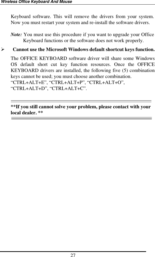 Wireless Office Keyboard And Mouse 27 Keyboard software. This will remove the drivers from your system. Now you must restart your system and re-install the software drivers.  Note: You must use this procedure if you want to upgrade your Office Keyboard functions or the software does not work properly.   Cannot use the Microsoft Windows default shortcut keys function. The OFFICE KEYBOARD software driver will share some Windows OS default short cut key function resources. Once the OFFICE KEYBOARD drivers are installed, the following five (5) combination keys cannot be used; you must choose another combination. “CTRL+ALT+E”, “CTRL+ALT+P”, “CTRL+ALT+O”, “CTRL+ALT+D”, “CTRL+ALT+C”.   **If you still cannot solve your problem, please contact with your local dealer. **  