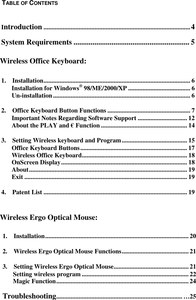  1.  Installation..........................................................................................202.  Wireless Ergo Optical Mouse Functions.......................................... 213.  Setting Wireless Ergo Optical Mouse............................................... 21Setting wireless program ...................................................................22Magic Function...................................................................................24Troubleshooting............................................................................... …25  Introduction ............................................................................................4 System Requirements ............................................................. 5    1.  Installation............................................................................................ 6 Installation for Windows® 98/ME/2000/XP ....................................... 6 Un-installation...................................................................................... 6 2.    Office Keyboard Button Functions .................................................... 7 Important Notes Regarding Software Support ............................... 12 About the PLAY and € Function ...................................................... 14 3.  Setting Wireless keyboard and Program......................................... 15 Office Keyboard Buttons................................................................... 17 Wireless Office Keyboard.................................................................. 18 OnScreen Display............................................................................... 18 About................................................................................................... 19 Exit ...................................................................................................... 19 4.  Patent List .......................................................................................... 19     Wireless Ergo Optical Mouse: TABLE OF CONTENTSWireless Office Keyboard: 