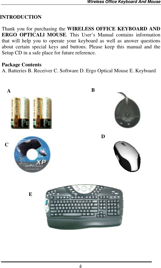 Wireless Office Keyboard And Mouse  4INTRODUCTION  Thank you for purchasing the WIRELESS OFFICE KEYBOARD AND ERGO OPTICALl MOUSE. This User’s Manual contains information that will help you to operate your keyboard as well as answer questions about certain special keys and buttons. Please keep this manual and the Setup CD in a safe place for future reference.     Package Contents A. Batteries B. Receiver C. Software D. Ergo Optical Mouse E. Keyboard                             E DC B A 