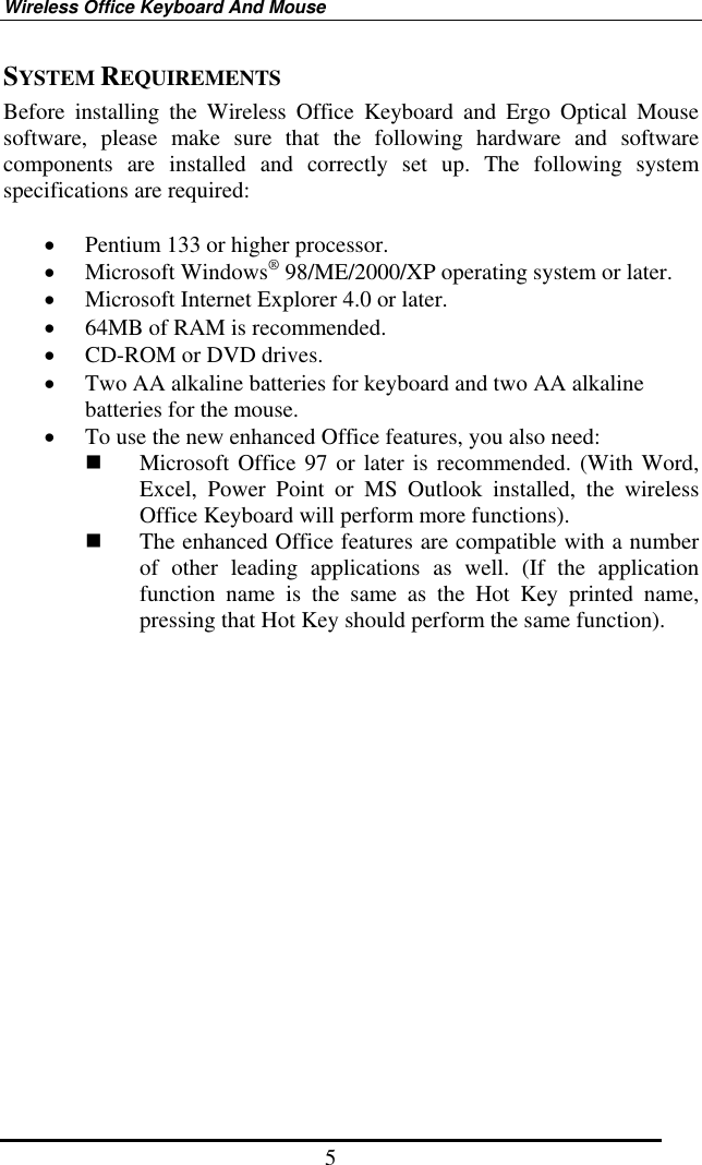 Wireless Office Keyboard And Mouse 5 SYSTEM REQUIREMENTS Before installing the Wireless Office Keyboard and Ergo Optical Mouse software, please make sure that the following hardware and software components are installed and correctly set up. The following system specifications are required:  •  Pentium 133 or higher processor. •  Microsoft Windows® 98/ME/2000/XP operating system or later. •  Microsoft Internet Explorer 4.0 or later. •  64MB of RAM is recommended. •  CD-ROM or DVD drives. •  Two AA alkaline batteries for keyboard and two AA alkaline batteries for the mouse.   •  To use the new enhanced Office features, you also need:   Microsoft Office 97 or later is recommended. (With Word, Excel, Power Point or MS Outlook installed, the wireless Office Keyboard will perform more functions).   The enhanced Office features are compatible with a number of other leading applications as well. (If the application function name is the same as the Hot Key printed name, pressing that Hot Key should perform the same function).                  