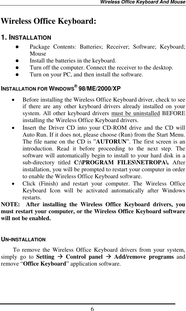 Wireless Office Keyboard And Mouse  6Wireless Office Keyboard: 1. INSTALLATION   Package Contents: Batteries; Receiver; Software; Keyboard; Mouse   Install the batteries in the keyboard.   Turn off the computer. Connect the receiver to the desktop.   Turn on your PC, and then install the software. INSTALLATION FOR WINDOWS® 98/ME/2000/XP •  Before installing the Wireless Office Keyboard driver, check to see if there are any other keyboard drivers already installed on your system. All other keyboard drivers must be uninstalled BEFORE installing the Wireless Office Keyboard drivers. •  Insert the Driver CD into your CD-ROM drive and the CD will Auto Run. If it does not, please choose (Run) from the Start Menu. The file name on the CD is ”AUTORUN”. The first screen is an introduction. Read it before proceeding to the next step. The software will automatically begin to install to your hard disk in a sub-directory titled C:\PROGRAM FILES\NETROPA\. After installation, you will be prompted to restart your computer in order to enable the Wireless Office Keyboard software. •  Click (Finish) and restart your computer. The Wireless Office Keyboard Icon will be activated automatically after Windows restarts. NOTE:  After installing the Wireless Office Keyboard drivers, you must restart your computer, or the Wireless Office Keyboard software will not be enabled.  UN-INSTALLATION     To remove the Wireless Office Keyboard drivers from your system, simply go to Setting  Control panel  Add/remove programs and remove “Office Keyboard” application software.