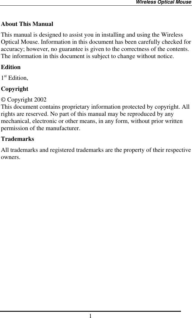 Wireless Optical Mouse 1 About This Manual This manual is designed to assist you in installing and using the Wireless Optical Mouse. Information in this document has been carefully checked for accuracy; however, no guarantee is given to the correctness of the contents. The information in this document is subject to change without notice. Edition 1st Edition,   Copyright © Copyright 2002 This document contains proprietary information protected by copyright. All rights are reserved. No part of this manual may be reproduced by any mechanical, electronic or other means, in any form, without prior written permission of the manufacturer. Trademarks All trademarks and registered trademarks are the property of their respective owners. 