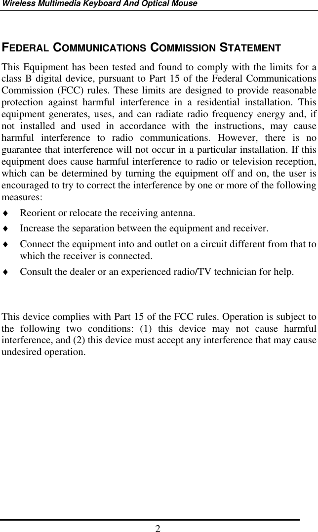 Wireless Multimedia Keyboard And Optical Mouse  2FEDERAL COMMUNICATIONS COMMISSION STATEMENT This Equipment has been tested and found to comply with the limits for a class B digital device, pursuant to Part 15 of the Federal Communications Commission (FCC) rules. These limits are designed to provide reasonable protection against harmful interference in a residential installation. This equipment generates, uses, and can radiate radio frequency energy and, if not installed and used in accordance with the instructions, may cause harmful interference to radio communications. However, there is no guarantee that interference will not occur in a particular installation. If this equipment does cause harmful interference to radio or television reception, which can be determined by turning the equipment off and on, the user is encouraged to try to correct the interference by one or more of the following measures: ♦  Reorient or relocate the receiving antenna. ♦  Increase the separation between the equipment and receiver. ♦  Connect the equipment into and outlet on a circuit different from that to which the receiver is connected. ♦  Consult the dealer or an experienced radio/TV technician for help.   This device complies with Part 15 of the FCC rules. Operation is subject to the following two conditions: (1) this device may not cause harmful interference, and (2) this device must accept any interference that may cause undesired operation.       