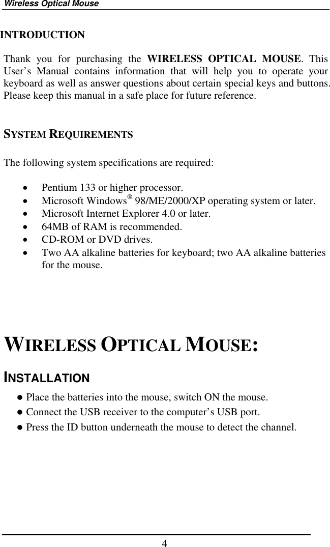 Wireless Optical Mouse  4INTRODUCTION  Thank you for purchasing the WIRELESS OPTICAL MOUSE. This User’s Manual contains information that will help you to operate your keyboard as well as answer questions about certain special keys and buttons. Please keep this manual in a safe place for future reference.     SYSTEM REQUIREMENTS  The following system specifications are required:  •  Pentium 133 or higher processor. •  Microsoft Windows® 98/ME/2000/XP operating system or later. •  Microsoft Internet Explorer 4.0 or later. •  64MB of RAM is recommended. •  CD-ROM or DVD drives. •  Two AA alkaline batteries for keyboard; two AA alkaline batteries for the mouse.        WIRELESS OPTICAL MOUSE: INSTALLATION  Place the batteries into the mouse, switch ON the mouse.  Connect the USB receiver to the computer’s USB port.  Press the ID button underneath the mouse to detect the channel.     