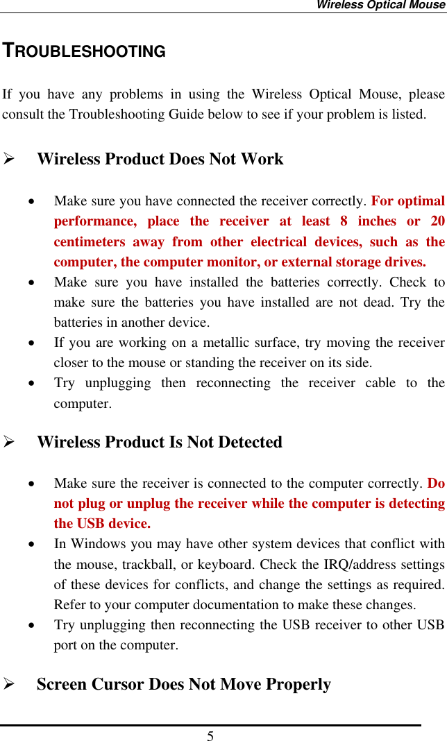 Wireless Optical Mouse 5 TROUBLESHOOTING  If you have any problems in using the Wireless Optical Mouse, please consult the Troubleshooting Guide below to see if your problem is listed.    Wireless Product Does Not Work •  Make sure you have connected the receiver correctly. For optimal performance, place the receiver at least 8 inches or 20 centimeters away from other electrical devices, such as the computer, the computer monitor, or external storage drives. •  Make sure you have installed the batteries correctly. Check to make sure the batteries you have installed are not dead. Try the batteries in another device. •  If you are working on a metallic surface, try moving the receiver closer to the mouse or standing the receiver on its side.   •  Try unplugging then reconnecting the receiver cable to the computer.    Wireless Product Is Not Detected •  Make sure the receiver is connected to the computer correctly. Do not plug or unplug the receiver while the computer is detecting the USB device. •  In Windows you may have other system devices that conflict with the mouse, trackball, or keyboard. Check the IRQ/address settings of these devices for conflicts, and change the settings as required. Refer to your computer documentation to make these changes. •  Try unplugging then reconnecting the USB receiver to other USB port on the computer.   Screen Cursor Does Not Move Properly 