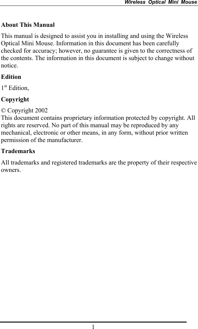 Wireless Optical Mini Mouse 1 About This Manual This manual is designed to assist you in installing and using the Wireless Optical Mini Mouse. Information in this document has been carefully checked for accuracy; however, no guarantee is given to the correctness of the contents. The information in this document is subject to change without notice. Edition 1st Edition,   Copyright © Copyright 2002 This document contains proprietary information protected by copyright. All rights are reserved. No part of this manual may be reproduced by any mechanical, electronic or other means, in any form, without prior written permission of the manufacturer. Trademarks All trademarks and registered trademarks are the property of their respective owners. 