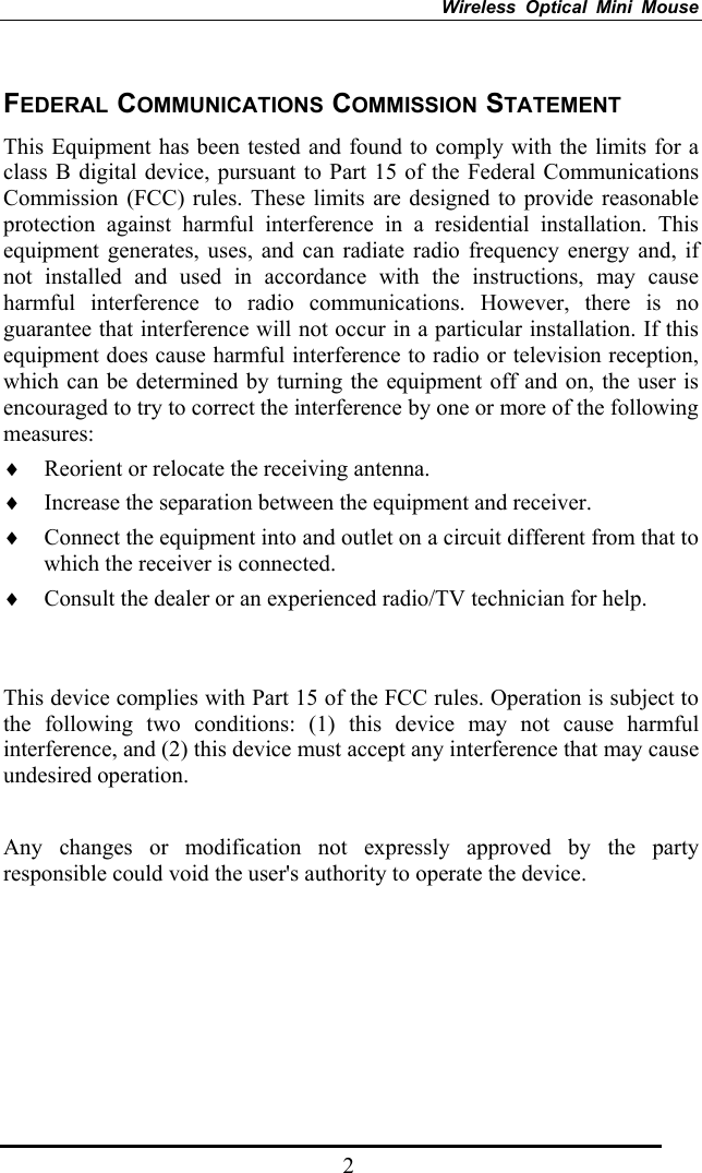 Wireless Optical Mini Mouse   2FEDERAL COMMUNICATIONS COMMISSION STATEMENT This Equipment has been tested and found to comply with the limits for a class B digital device, pursuant to Part 15 of the Federal Communications Commission (FCC) rules. These limits are designed to provide reasonable protection against harmful interference in a residential installation. This equipment generates, uses, and can radiate radio frequency energy and, if not installed and used in accordance with the instructions, may cause harmful interference to radio communications. However, there is no guarantee that interference will not occur in a particular installation. If this equipment does cause harmful interference to radio or television reception, which can be determined by turning the equipment off and on, the user is encouraged to try to correct the interference by one or more of the following measures: ♦ Reorient or relocate the receiving antenna. ♦ Increase the separation between the equipment and receiver. ♦ Connect the equipment into and outlet on a circuit different from that to which the receiver is connected. ♦ Consult the dealer or an experienced radio/TV technician for help.   This device complies with Part 15 of the FCC rules. Operation is subject to the following two conditions: (1) this device may not cause harmful interference, and (2) this device must accept any interference that may cause undesired operation.    Any changes or modification not expressly approved by the party responsible could void the user&apos;s authority to operate the device.   