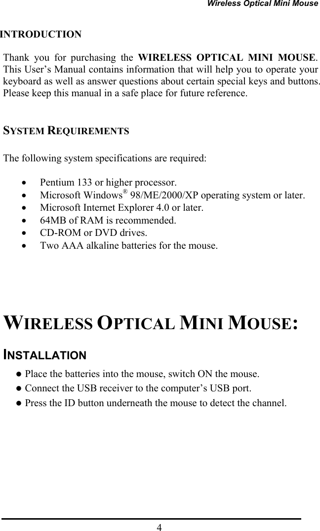 Wireless Optical Mini Mouse  4INTRODUCTION  Thank you for purchasing the WIRELESS OPTICAL MINI MOUSE. This User’s Manual contains information that will help you to operate your keyboard as well as answer questions about certain special keys and buttons. Please keep this manual in a safe place for future reference.     SYSTEM REQUIREMENTS  The following system specifications are required:  • Pentium 133 or higher processor. • Microsoft Windows® 98/ME/2000/XP operating system or later. • Microsoft Internet Explorer 4.0 or later. • 64MB of RAM is recommended. • CD-ROM or DVD drives. • Two AAA alkaline batteries for the mouse.        WIRELESS OPTICAL MINI MOUSE: INSTALLATION z Place the batteries into the mouse, switch ON the mouse. z Connect the USB receiver to the computer’s USB port. z Press the ID button underneath the mouse to detect the channel.     