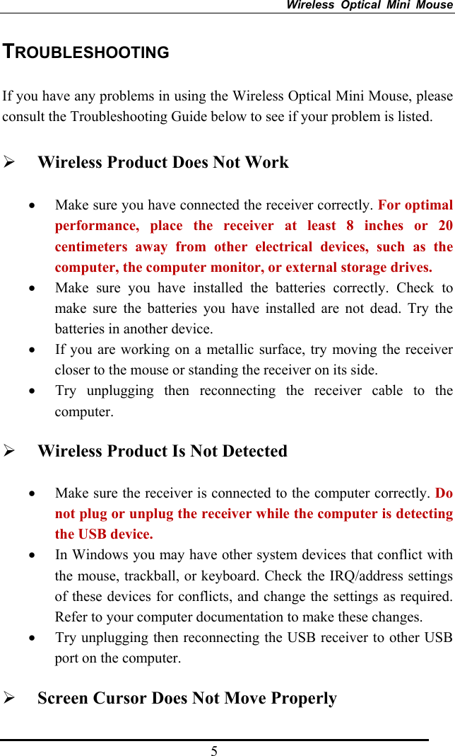 Wireless Optical Mini Mouse 5 TROUBLESHOOTING  If you have any problems in using the Wireless Optical Mini Mouse, please consult the Troubleshooting Guide below to see if your problem is listed.  ¾ Wireless Product Does Not Work • Make sure you have connected the receiver correctly. For optimal performance, place the receiver at least 8 inches or 20 centimeters away from other electrical devices, such as the computer, the computer monitor, or external storage drives. • Make sure you have installed the batteries correctly. Check to make sure the batteries you have installed are not dead. Try the batteries in another device. • If you are working on a metallic surface, try moving the receiver closer to the mouse or standing the receiver on its side.   • Try unplugging then reconnecting the receiver cable to the computer.  ¾ Wireless Product Is Not Detected • Make sure the receiver is connected to the computer correctly. Do not plug or unplug the receiver while the computer is detecting the USB device. • In Windows you may have other system devices that conflict with the mouse, trackball, or keyboard. Check the IRQ/address settings of these devices for conflicts, and change the settings as required. Refer to your computer documentation to make these changes. • Try unplugging then reconnecting the USB receiver to other USB port on the computer. ¾ Screen Cursor Does Not Move Properly 