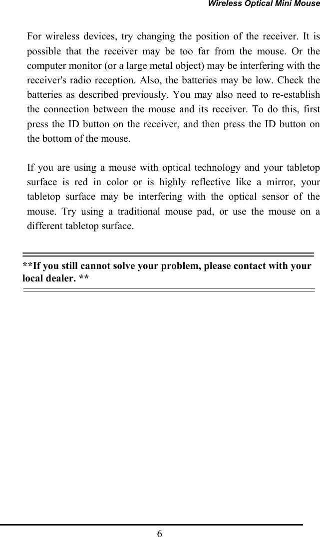 Wireless Optical Mini Mouse  6For wireless devices, try changing the position of the receiver. It is possible that the receiver may be too far from the mouse. Or the computer monitor (or a large metal object) may be interfering with the receiver&apos;s radio reception. Also, the batteries may be low. Check the batteries as described previously. You may also need to re-establish the connection between the mouse and its receiver. To do this, first press the ID button on the receiver, and then press the ID button on the bottom of the mouse. If you are using a mouse with optical technology and your tabletop surface is red in color or is highly reflective like a mirror, your tabletop surface may be interfering with the optical sensor of the mouse. Try using a traditional mouse pad, or use the mouse on a different tabletop surface.  **If you still cannot solve your problem, please contact with your local dealer. **  