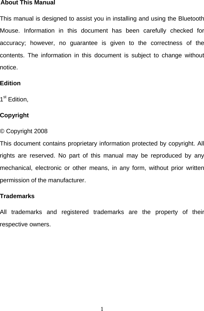 1 About This Manual This manual is designed to assist you in installing and using the Bluetooth Mouse. Information in this document has been carefully checked for accuracy; however, no guarantee is given to the correctness of the contents. The information in this document is subject to change without notice. Edition 1st Edition,  Copyright © Copyright 2008 This document contains proprietary information protected by copyright. All rights are reserved. No part of this manual may be reproduced by any mechanical, electronic or other means, in any form, without prior written permission of the manufacturer. Trademarks All trademarks and registered trademarks are the property of their respective owners.   