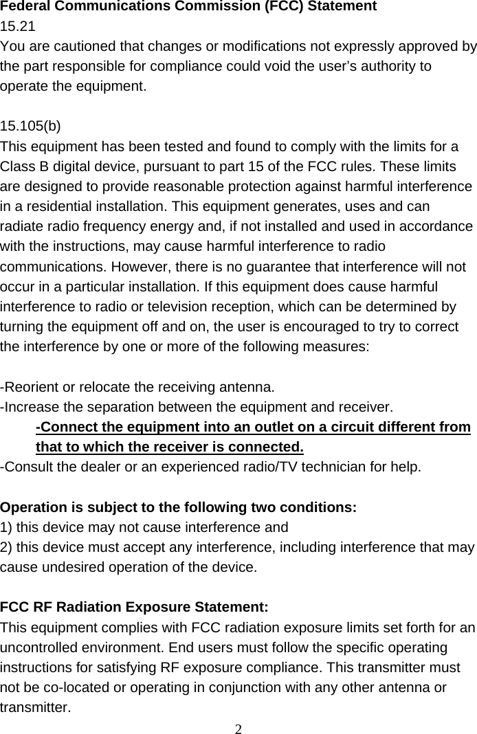 2 Federal Communications Commission (FCC) Statement 15.21 You are cautioned that changes or modifications not expressly approved by the part responsible for compliance could void the user’s authority to operate the equipment.  15.105(b) This equipment has been tested and found to comply with the limits for a Class B digital device, pursuant to part 15 of the FCC rules. These limits are designed to provide reasonable protection against harmful interference in a residential installation. This equipment generates, uses and can radiate radio frequency energy and, if not installed and used in accordance with the instructions, may cause harmful interference to radio communications. However, there is no guarantee that interference will not occur in a particular installation. If this equipment does cause harmful interference to radio or television reception, which can be determined by turning the equipment off and on, the user is encouraged to try to correct the interference by one or more of the following measures:  -Reorient or relocate the receiving antenna. -Increase the separation between the equipment and receiver. -Connect the equipment into an outlet on a circuit different from that to which the receiver is connected. -Consult the dealer or an experienced radio/TV technician for help.  Operation is subject to the following two conditions: 1) this device may not cause interference and 2) this device must accept any interference, including interference that may cause undesired operation of the device.  FCC RF Radiation Exposure Statement: This equipment complies with FCC radiation exposure limits set forth for an uncontrolled environment. End users must follow the specific operating instructions for satisfying RF exposure compliance. This transmitter must not be co-located or operating in conjunction with any other antenna or transmitter.  