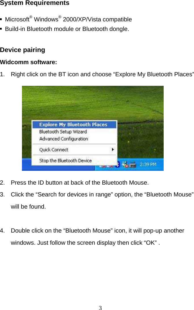 3 System Requirements   Microsoft® Windows® 2000/XP/Vista compatible   Build-in Bluetooth module or Bluetooth dongle.  Device pairing Widcomm software: 1.  Right click on the BT icon and choose “Explore My Bluetooth Places”         2.  Press the ID button at back of the Bluetooth Mouse. 3.  Click the “Search for devices in range” option, the “Bluetooth Mouse” will be found.  4.  Double click on the “Bluetooth Mouse” icon, it will pop-up another windows. Just follow the screen display then click “OK” .     