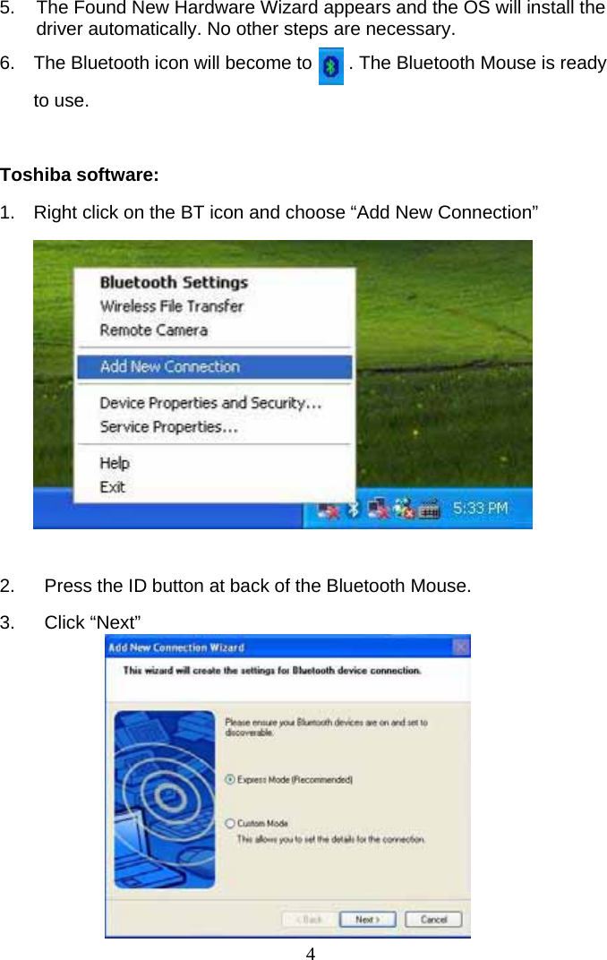 4 5.  The Found New Hardware Wizard appears and the OS will install the driver automatically. No other steps are necessary.  6.  The Bluetooth icon will become to       . The Bluetooth Mouse is ready to use.  Toshiba software: 1.  Right click on the BT icon and choose “Add New Connection”          2.  Press the ID button at back of the Bluetooth Mouse. 3. Click “Next”         