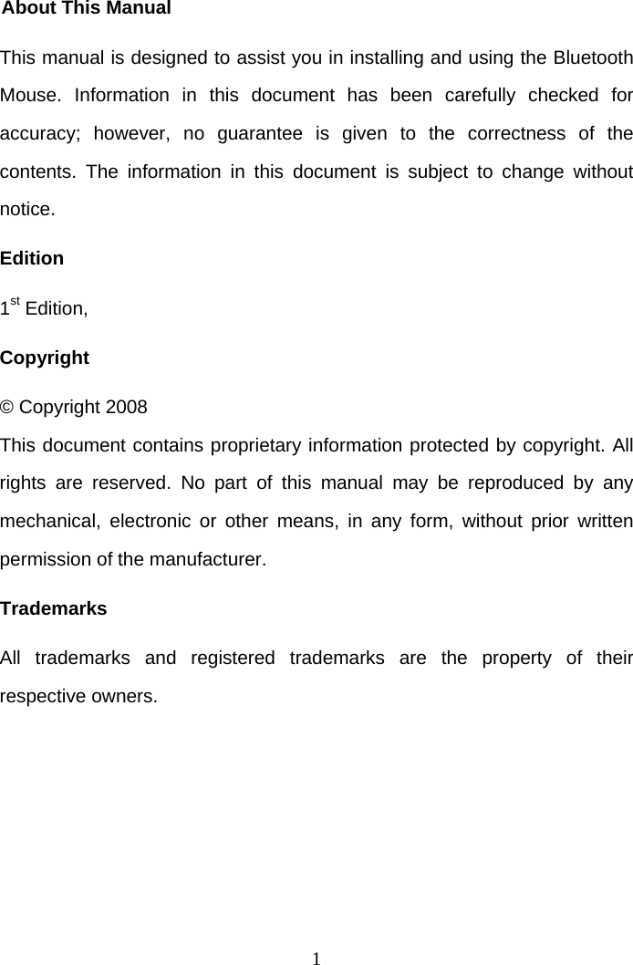 1 About This Manual This manual is designed to assist you in installing and using the Bluetooth Mouse. Information in this document has been carefully checked for accuracy; however, no guarantee is given to the correctness of the contents. The information in this document is subject to change without notice. Edition 1st Edition,  Copyright © Copyright 2008 This document contains proprietary information protected by copyright. All rights are reserved. No part of this manual may be reproduced by any mechanical, electronic or other means, in any form, without prior written permission of the manufacturer. Trademarks All trademarks and registered trademarks are the property of their respective owners.   