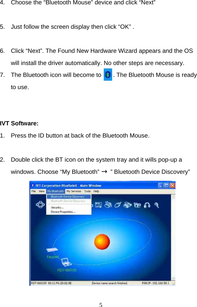 5 4.  Choose the “Bluetooth Mouse” device and click “Next”  5.  Just follow the screen display then click “OK” .  6.  Click “Next”. The Found New Hardware Wizard appears and the OS will install the driver automatically. No other steps are necessary.  7.  The Bluetooth icon will become to       . The Bluetooth Mouse is ready to use.   IVT Software: 1.  Press the ID button at back of the Bluetooth Mouse.  2.  Double click the BT icon on the system tray and it wills pop-up a windows. Choose “My Bluetooth” → ” Bluetooth Device Discovery”           