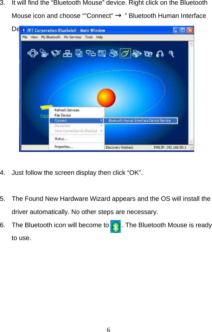 6 3.  It will find the “Bluetooth Mouse” device. Right click on the Bluetooth Mouse icon and choose “”Connect” → ” Bluetooth Human Interface Device Service”           4.  Just follow the screen display then click “OK”.   5.  The Found New Hardware Wizard appears and the OS will install the driver automatically. No other steps are necessary. 6.  The Bluetooth icon will become to       . The Bluetooth Mouse is ready to use.  
