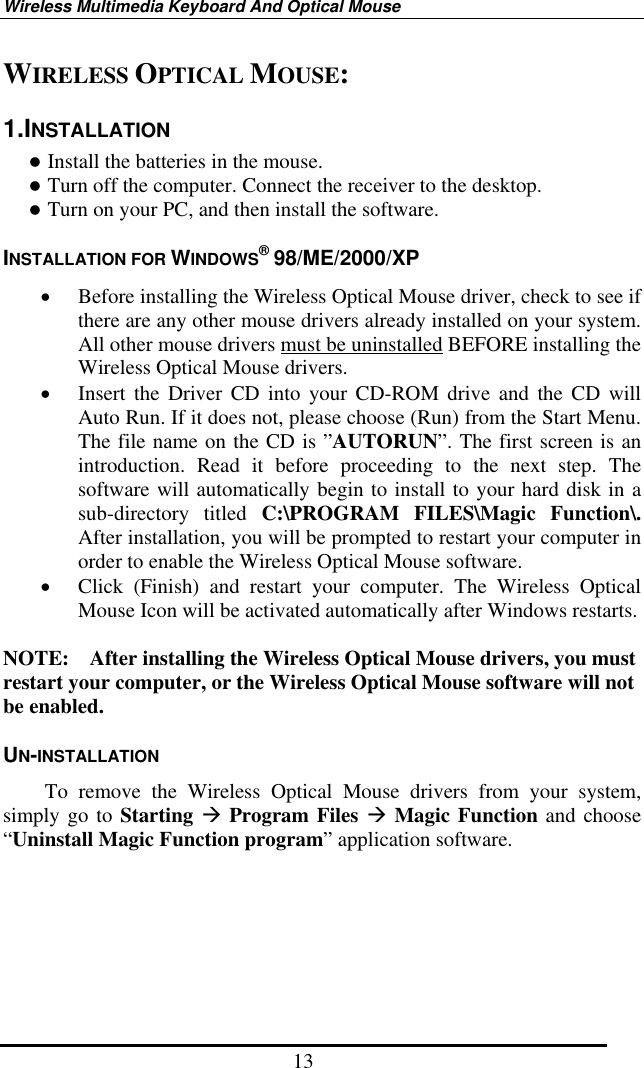 Wireless Multimedia Keyboard And Optical Mouse 13 WIRELESS OPTICAL MOUSE: 1.INSTALLATION  Install the batteries in the mouse.  Turn off the computer. Connect the receiver to the desktop.  Turn on your PC, and then install the software. INSTALLATION FOR WINDOWS® 98/ME/2000/XP •  Before installing the Wireless Optical Mouse driver, check to see if there are any other mouse drivers already installed on your system.   All other mouse drivers must be uninstalled BEFORE installing the Wireless Optical Mouse drivers. •  Insert the Driver CD into your CD-ROM drive and the CD will Auto Run. If it does not, please choose (Run) from the Start Menu. The file name on the CD is ”AUTORUN”. The first screen is an introduction. Read it before proceeding to the next step. The software will automatically begin to install to your hard disk in a sub-directory titled C:\PROGRAM FILES\Magic Function\.  After installation, you will be prompted to restart your computer in order to enable the Wireless Optical Mouse software. •  Click (Finish) and restart your computer. The Wireless Optical Mouse Icon will be activated automatically after Windows restarts.  NOTE:    After installing the Wireless Optical Mouse drivers, you must restart your computer, or the Wireless Optical Mouse software will not be enabled. UN-INSTALLATION     To remove the Wireless Optical Mouse drivers from your system, simply go to Starting  Program Files  Magic Function and choose “Uninstall Magic Function program” application software.   