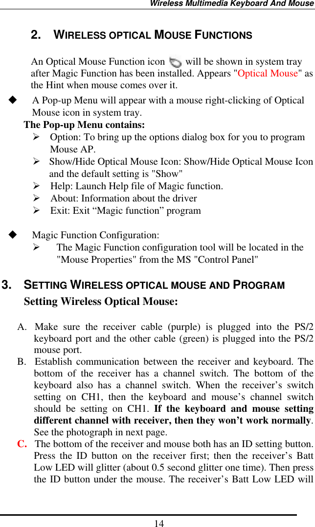 Wireless Multimedia Keyboard And Mouse  142.  WIRELESS OPTICAL MOUSE FUNCTIONS    An Optical Mouse Function icon        will be shown in system tray after Magic Function has been installed. Appears &quot;Optical Mouse&quot; as the Hint when mouse comes over it.   A Pop-up Menu will appear with a mouse right-clicking of Optical Mouse icon in system tray.   The Pop-up Menu contains:  Option: To bring up the options dialog box for you to program Mouse AP.  Show/Hide Optical Mouse Icon: Show/Hide Optical Mouse Icon and the default setting is &quot;Show&quot;  Help: Launch Help file of Magic function.  About: Information about the driver  Exit: Exit “Magic function” program    Magic Function Configuration:   The Magic Function configuration tool will be located in the &quot;Mouse Properties&quot; from the MS &quot;Control Panel&quot;   3. SETTING WIRELESS OPTICAL MOUSE AND PROGRAM Setting Wireless Optical Mouse:  A.  Make sure the receiver cable (purple) is plugged into the PS/2 keyboard port and the other cable (green) is plugged into the PS/2 mouse port. B. Establish communication between the receiver and keyboard. The bottom of the receiver has a channel switch. The bottom of the keyboard also has a channel switch. When the receiver’s switch setting on CH1, then the keyboard and mouse’s channel switch should be setting on CH1. If the keyboard and mouse setting different channel with receiver, then they won’t work normally. See the photograph in next page. C.  The bottom of the receiver and mouse both has an ID setting button. Press the ID button on the receiver first; then the receiver’s Batt Low LED will glitter (about 0.5 second glitter one time). Then press the ID button under the mouse. The receiver’s Batt Low LED will 