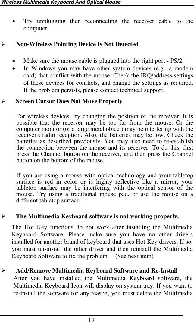 Wireless Multimedia Keyboard And Optical Mouse 19 •  Try unplugging then reconnecting the receiver cable to the computer.   Non-Wireless Pointing Device Is Not Detected •  Make sure the mouse cable is plugged into the right port - PS/2.   •  In Windows you may have other system devices (e.g., a modem card) that conflict with the mouse. Check the IRQ/address settings of these devices for conflicts, and change the settings as required. If the problem persists, please contact technical support.     Screen Cursor Does Not Move Properly For wireless devices, try changing the position of the receiver. It is possible that the receiver may be too far from the mouse. Or the computer monitor (or a large metal object) may be interfering with the receiver&apos;s radio reception. Also, the batteries may be low. Check the batteries as described previously. You may also need to re-establish the connection between the mouse and its receiver. To do this, first press the Channel button on the receiver, and then press the Channel button on the bottom of the mouse.   If you are using a mouse with optical technology and your tabletop surface is red in color or is highly reflective like a mirror, your tabletop surface may be interfering with the optical sensor of the mouse. Try using a traditional mouse pad, or use the mouse on a different tabletop surface.   The Multimedia Keyboard software is not working properly. The Hot Key functions do not work after installing the Multimedia Keyboard Software. Please make sure you have no other drivers installed for another brand of keyboard that uses Hot Key drivers. If so, you must un-install the other driver and then reinstall the Multimedia Keyboard Software to fix the problem.    (See next item)    Add/Remove Multimedia Keyboard Software and Re-Install After you have installed the Multimedia Keyboard software, the Multimedia Keyboard Icon will display on system tray. If you want to re-install the software for any reason, you must delete the Multimedia 