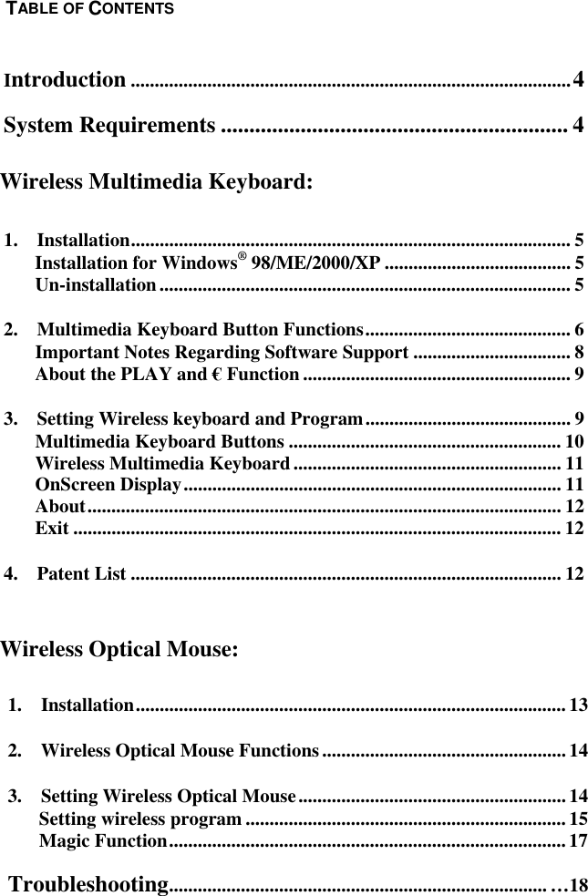  1.  Installation..........................................................................................13 2.  Wireless Optical Mouse Functions...................................................14 3.  Setting Wireless Optical Mouse........................................................14 Setting wireless program ...................................................................15 Magic Function...................................................................................17 Troubleshooting............................................................................... …18   Introduction ............................................................................................4 System Requirements ............................................................. 4    1.  Installation............................................................................................ 5 Installation for Windows® 98/ME/2000/XP ....................................... 5 Un-installation...................................................................................... 5 2.    Multimedia Keyboard Button Functions........................................... 6 Important Notes Regarding Software Support ................................. 8 About the PLAY and € Function ........................................................ 9 3.  Setting Wireless keyboard and Program........................................... 9 Multimedia Keyboard Buttons ......................................................... 10 Wireless Multimedia Keyboard........................................................ 11 OnScreen Display............................................................................... 11 About................................................................................................... 12 Exit ...................................................................................................... 12 4.  Patent List .......................................................................................... 12     Wireless Optical Mouse: TABLE OF CONTENTS Wireless Multimedia Keyboard: 