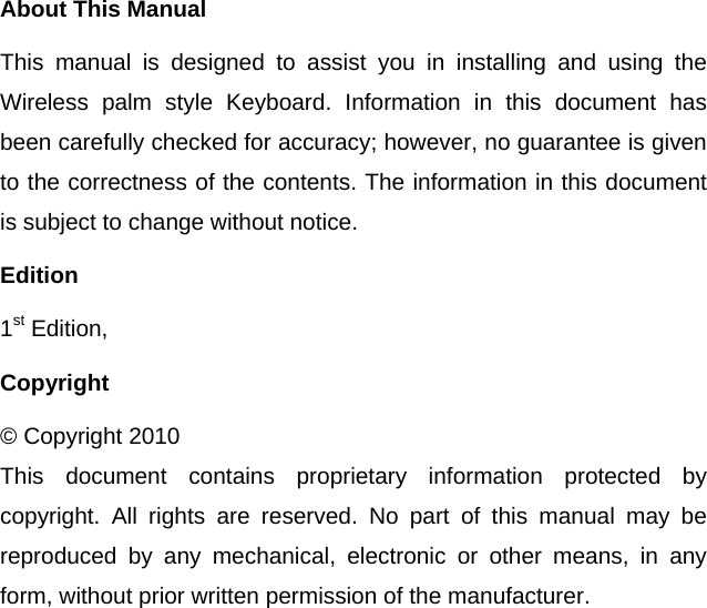  About This Manual This manual is designed to assist you in installing and using the Wireless palm style Keyboard. Information in this document has been carefully checked for accuracy; however, no guarantee is given to the correctness of the contents. The information in this document is subject to change without notice. Edition 1st Edition,   Copyright © Copyright 2010 This document contains proprietary information protected by copyright. All rights are reserved. No part of this manual may be reproduced by any mechanical, electronic or other means, in any form, without prior written permission of the manufacturer.  
