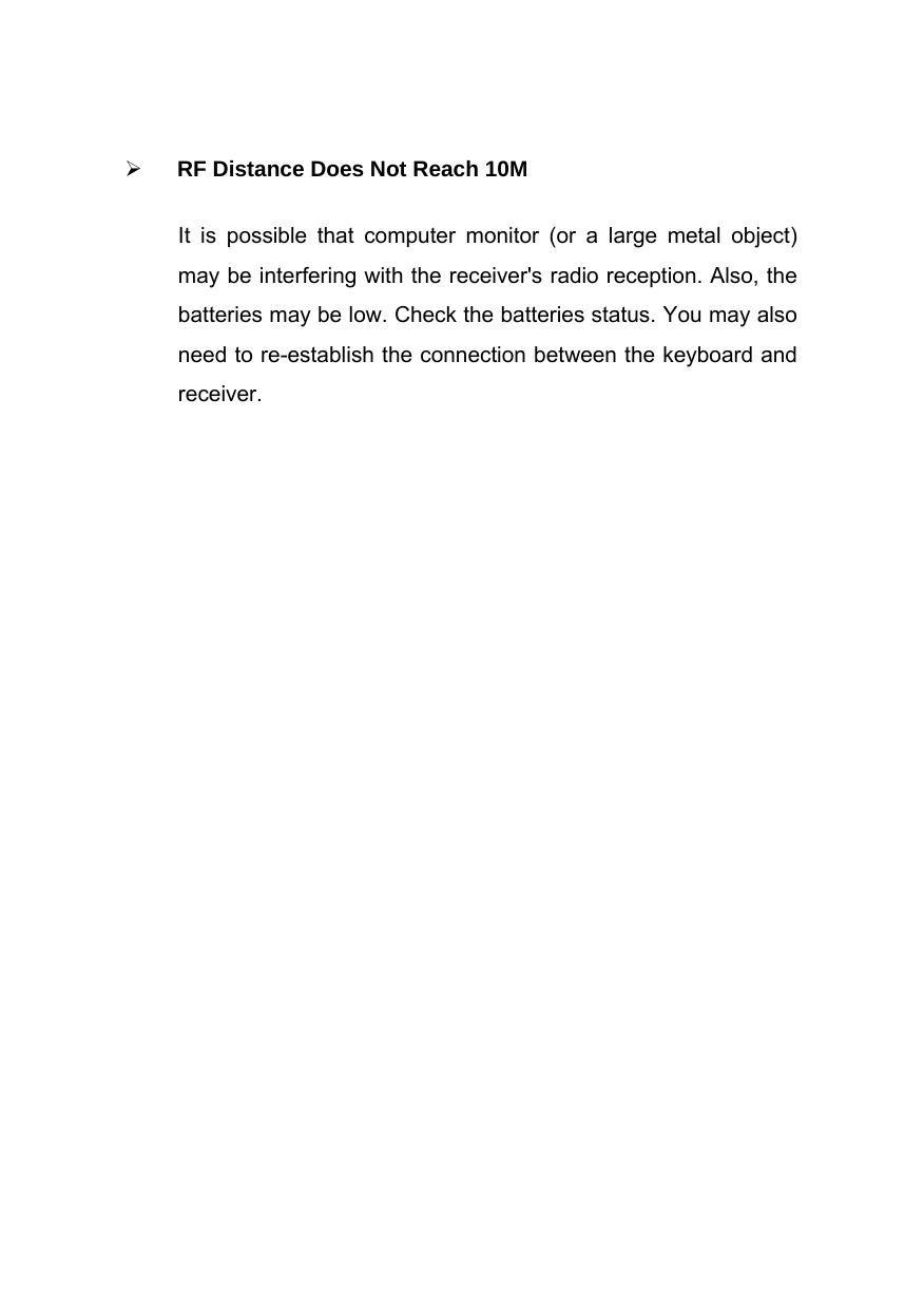   RF Distance Does Not Reach 10M It is possible that computer monitor (or a large metal object) may be interfering with the receiver&apos;s radio reception. Also, the batteries may be low. Check the batteries status. You may also need to re-establish the connection between the keyboard and receiver.    