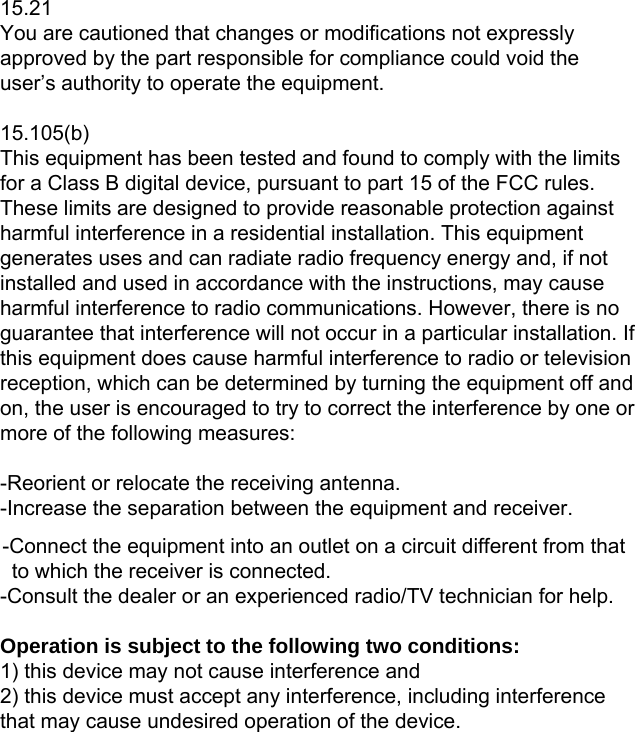  15.21 You are cautioned that changes or modifications not expressly approved by the part responsible for compliance could void the user’s authority to operate the equipment.  15.105(b) This equipment has been tested and found to comply with the limits for a Class B digital device, pursuant to part 15 of the FCC rules. These limits are designed to provide reasonable protection against harmful interference in a residential installation. This equipment generates uses and can radiate radio frequency energy and, if not installed and used in accordance with the instructions, may cause harmful interference to radio communications. However, there is no guarantee that interference will not occur in a particular installation. If this equipment does cause harmful interference to radio or television reception, which can be determined by turning the equipment off and on, the user is encouraged to try to correct the interference by one or more of the following measures:  -Reorient or relocate the receiving antenna. -Increase the separation between the equipment and receiver. -Connect the equipment into an outlet on a circuit different from that to which the receiver is connected. -Consult the dealer or an experienced radio/TV technician for help.  Operation is subject to the following two conditions: 1) this device may not cause interference and 2) this device must accept any interference, including interference that may cause undesired operation of the device.  