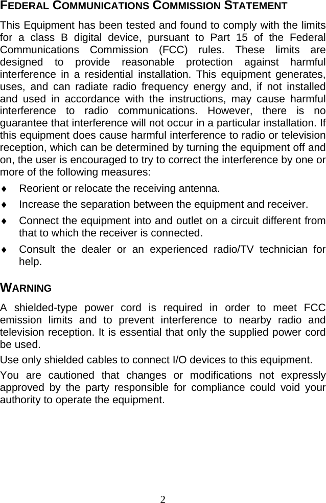  2FEDERAL COMMUNICATIONS COMMISSION STATEMENT This Equipment has been tested and found to comply with the limits for a class B digital device, pursuant to Part 15 of the Federal Communications Commission (FCC) rules. These limits are designed to provide reasonable protection against harmful interference in a residential installation. This equipment generates, uses, and can radiate radio frequency energy and, if not installed and used in accordance with the instructions, may cause harmful interference to radio communications. However, there is no guarantee that interference will not occur in a particular installation. If this equipment does cause harmful interference to radio or television reception, which can be determined by turning the equipment off and on, the user is encouraged to try to correct the interference by one or more of the following measures:   Reorient or relocate the receiving antenna.   Increase the separation between the equipment and receiver.   Connect the equipment into and outlet on a circuit different from that to which the receiver is connected.   Consult the dealer or an experienced radio/TV technician for help. WARNING A shielded-type power cord is required in order to meet FCC emission limits and to prevent interference to nearby radio and television reception. It is essential that only the supplied power cord be used. Use only shielded cables to connect I/O devices to this equipment. You are cautioned that changes or modifications not expressly approved by the party responsible for compliance could void your authority to operate the equipment.  