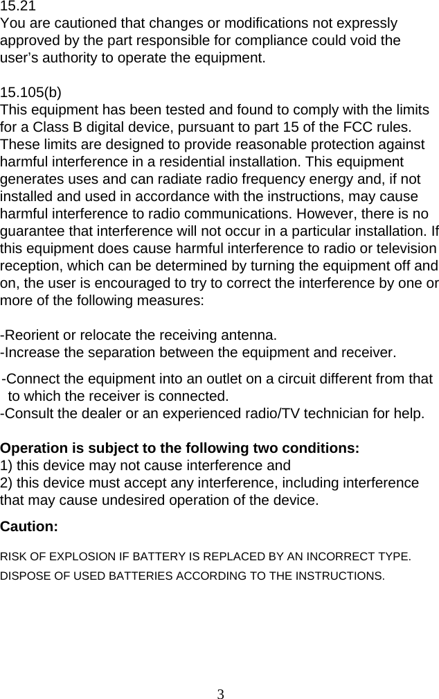  315.21 You are cautioned that changes or modifications not expressly approved by the part responsible for compliance could void the user’s authority to operate the equipment.  15.105(b) This equipment has been tested and found to comply with the limits for a Class B digital device, pursuant to part 15 of the FCC rules. These limits are designed to provide reasonable protection against harmful interference in a residential installation. This equipment generates uses and can radiate radio frequency energy and, if not installed and used in accordance with the instructions, may cause harmful interference to radio communications. However, there is no guarantee that interference will not occur in a particular installation. If this equipment does cause harmful interference to radio or television reception, which can be determined by turning the equipment off and on, the user is encouraged to try to correct the interference by one or more of the following measures:   -Reorient or relocate the receiving antenna. -Increase the separation between the equipment and receiver. -Connect the equipment into an outlet on a circuit different from that to which the receiver is connected. -Consult the dealer or an experienced radio/TV technician for help.  Operation is subject to the following two conditions: 1) this device may not cause interference and 2) this device must accept any interference, including interference that may cause undesired operation of the device. Caution: RISK OF EXPLOSION IF BATTERY IS REPLACED BY AN INCORRECT TYPE.   DISPOSE OF USED BATTERIES ACCORDING TO THE INSTRUCTIONS.   